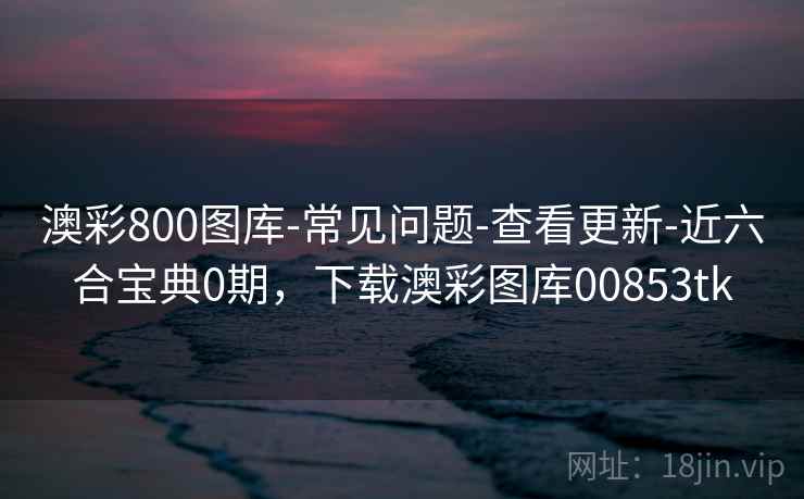 澳彩800图库-常见问题-查看更新-近六合宝典0期，下载澳彩图库00853tk